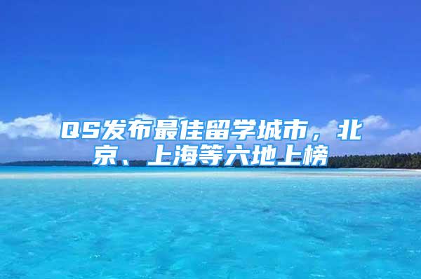 QS發(fā)布最佳留學(xué)城市，北京、上海等六地上榜