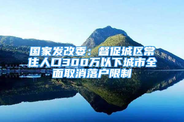 國(guó)家發(fā)改委：督促城區(qū)常住人口300萬以下城市全面取消落戶限制