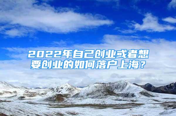 2022年自己創(chuàng)業(yè)或者想要創(chuàng)業(yè)的如何落戶上海？