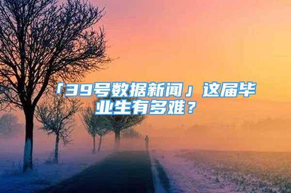 「39號(hào)數(shù)據(jù)新聞」這屆畢業(yè)生有多難？