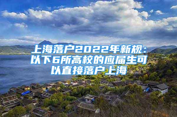 上海落戶2022年新規(guī)：以下6所高校的應(yīng)屆生可以直接落戶上海