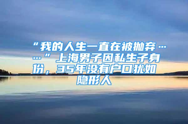 “我的人生一直在被拋棄……”上海男子因私生子身份，35年沒有戶口猶如隱形人