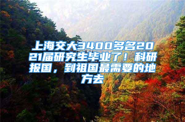 上海交大3400多名2021屆研究生畢業(yè)了！科研報國，到祖國最需要的地方去