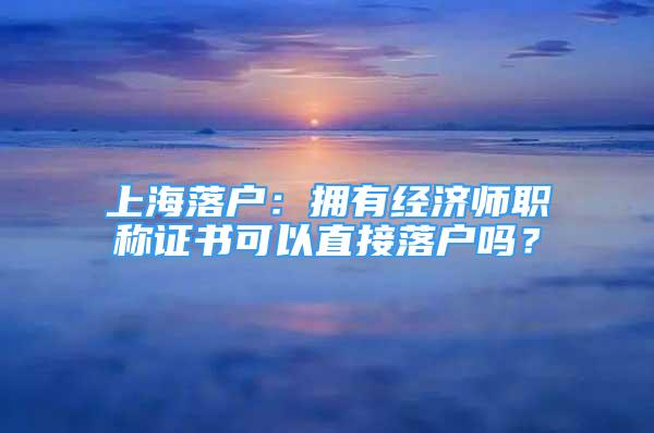 上海落戶：擁有經(jīng)濟(jì)師職稱證書可以直接落戶嗎？