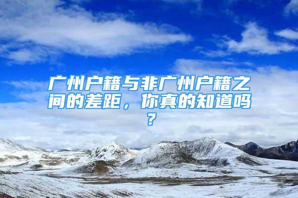 廣州戶籍與非廣州戶籍之間的差距，你真的知道嗎？