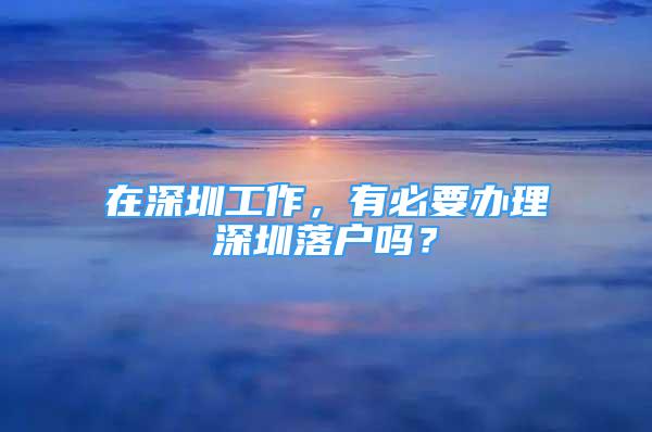 在深圳工作，有必要辦理深圳落戶嗎？