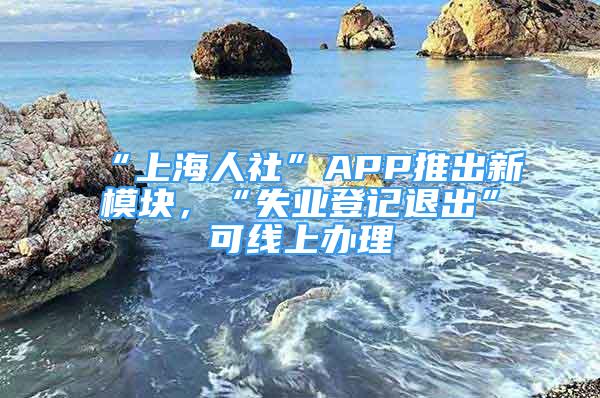 “上海人社”APP推出新模塊，“失業(yè)登記退出”可線上辦理