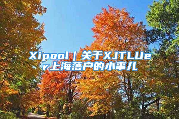 Xipool｜關于XJTLUer上海落戶的小事兒