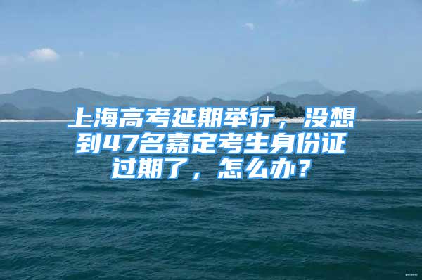 上海高考延期舉行，沒(méi)想到47名嘉定考生身份證過(guò)期了，怎么辦？