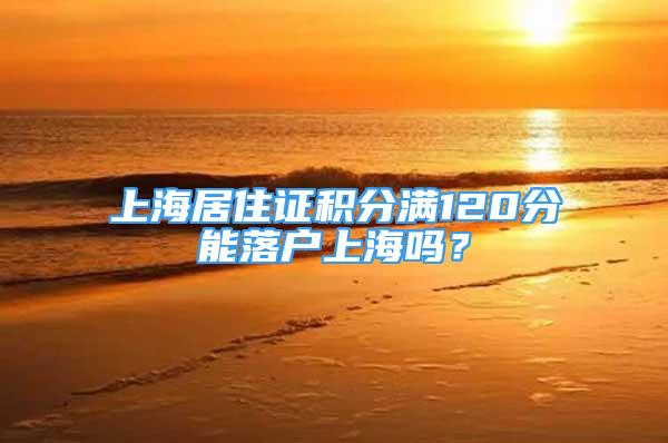 上海居住證積分滿120分能落戶上海嗎？