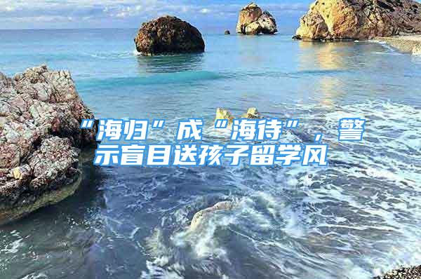 “海歸”成“海待”，警示盲目送孩子留學(xué)風(fēng)