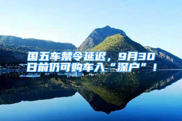 國五車禁令延遲，9月30日前仍可購車入“深戶”！