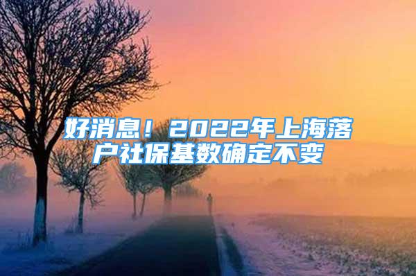 好消息！2022年上海落戶社保基數(shù)確定不變