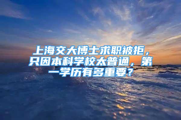 上海交大博士求職被拒，只因本科學(xué)校太普通，第一學(xué)歷有多重要？