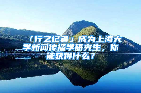 「行之記者」成為上海大學(xué)新聞傳播學(xué)研究生，你能獲得什么？