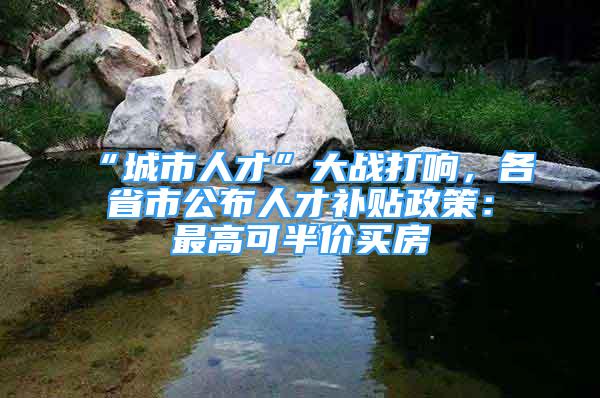 “城市人才”大戰(zhàn)打響，各省市公布人才補(bǔ)貼政策：最高可半價(jià)買房