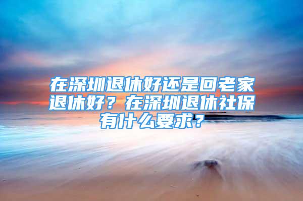 在深圳退休好還是回老家退休好？在深圳退休社保有什么要求？