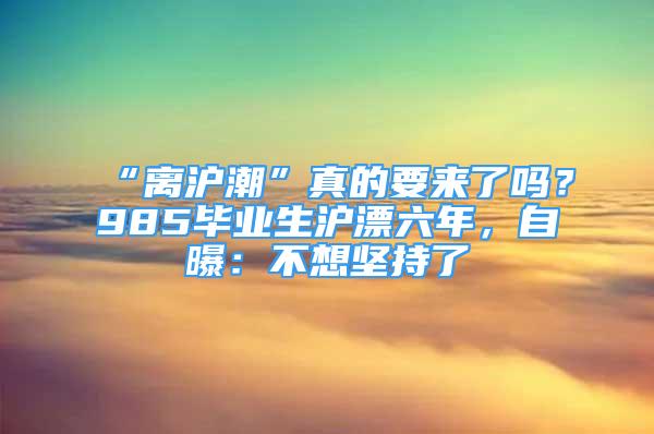 “離滬潮”真的要來了嗎？985畢業(yè)生滬漂六年，自曝：不想堅(jiān)持了