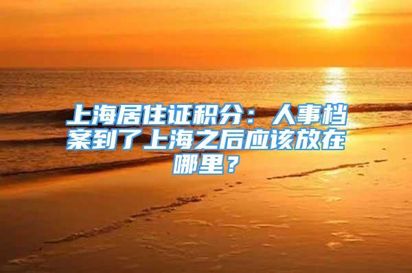 上海居住證積分：人事檔案到了上海之后應(yīng)該放在哪里？