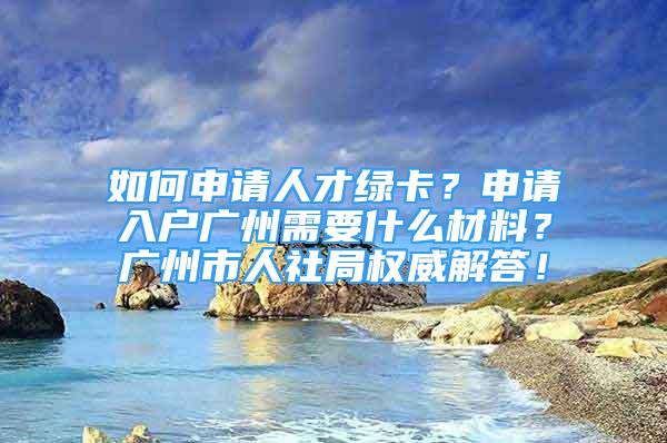 如何申請人才綠卡？申請入戶廣州需要什么材料？廣州市人社局權(quán)威解答！