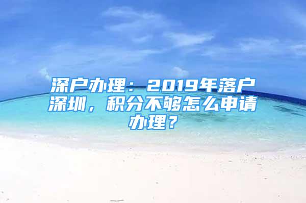 深戶辦理：2019年落戶深圳，積分不夠怎么申請(qǐng)辦理？