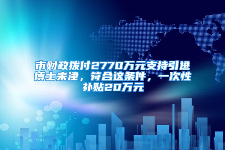 市財政撥付2770萬元支持引進博士來津，符合這條件，一次性補貼20萬元