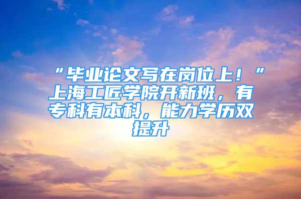 “畢業(yè)論文寫在崗位上！”上海工匠學(xué)院開新班，有?？朴斜究疲芰W(xué)歷雙提升