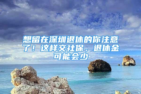 想留在深圳退休的你注意了！這樣交社保，退休金可能會(huì)少