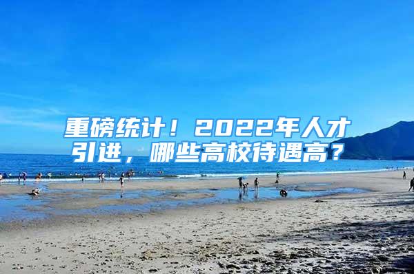 重磅統(tǒng)計(jì)！2022年人才引進(jìn)，哪些高校待遇高？