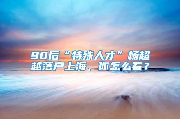 90后“特殊人才”楊超越落戶上海，你怎么看？