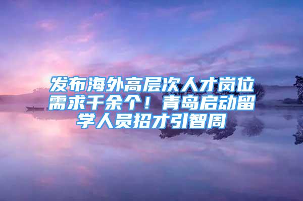 發(fā)布海外高層次人才崗位需求千余個(gè)！青島啟動(dòng)留學(xué)人員招才引智周