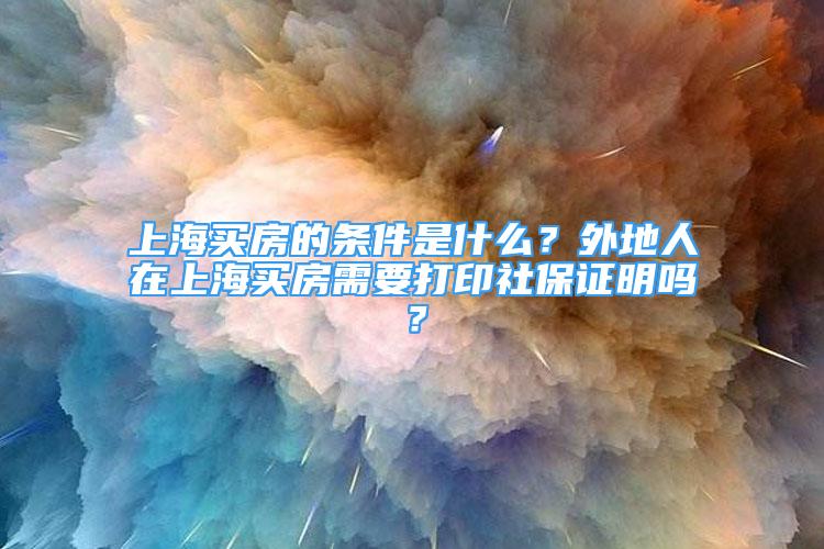 上海買房的條件是什么？外地人在上海買房需要打印社保證明嗎？