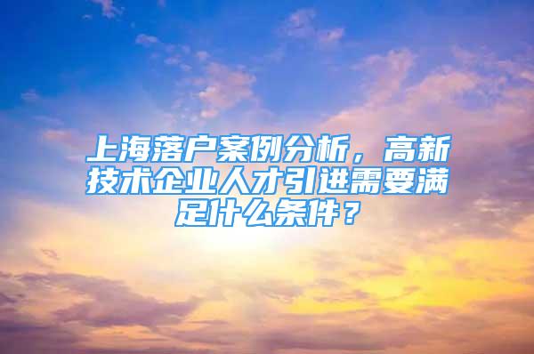 上海落戶案例分析，高新技術(shù)企業(yè)人才引進(jìn)需要滿足什么條件？