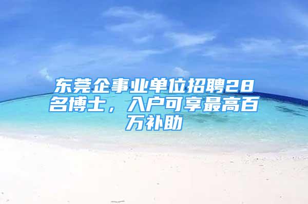 東莞企事業(yè)單位招聘28名博士，入戶可享最高百萬補助