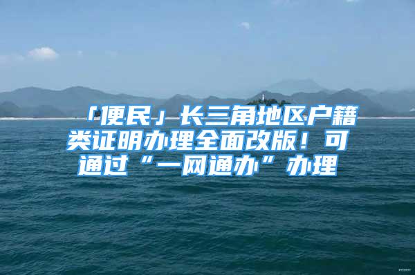 「便民」長(zhǎng)三角地區(qū)戶籍類證明辦理全面改版！可通過(guò)“一網(wǎng)通辦”辦理