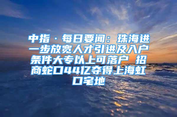 中指·每日要聞：珠海進一步放寬人才引進及入戶條件大專以上可落戶 招商蛇口44億奪得上海虹口宅地