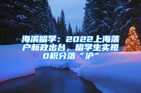 海濱留學(xué)：2022上海落戶新政出臺，留學(xué)生實現(xiàn)0積分落“滬”