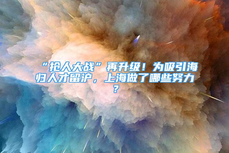 “搶人大戰(zhàn)”再升級！為吸引海歸人才留滬，上海做了哪些努力？