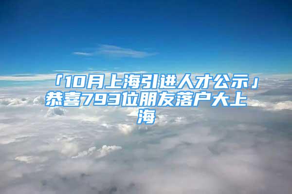 「10月上海引進人才公示」恭喜793位朋友落戶大上海