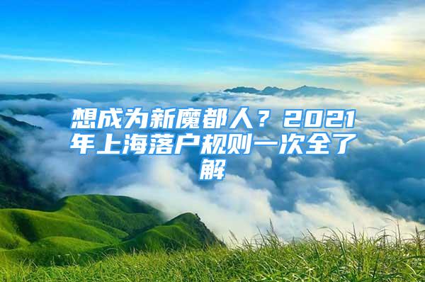 想成為新魔都人？2021年上海落戶規(guī)則一次全了解