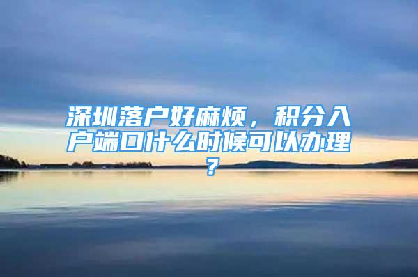 深圳落戶好麻煩，積分入戶端口什么時候可以辦理？