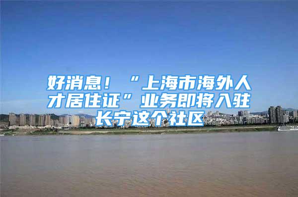 好消息！“上海市海外人才居住證”業(yè)務(wù)即將入駐長寧這個(gè)社區(qū)