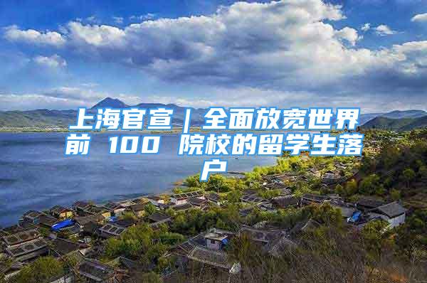 上海官宣｜全面放寬世界前 100 院校的留學生落戶