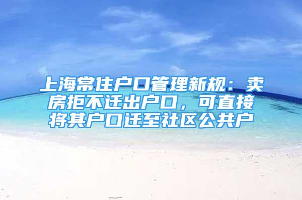 上海常住戶口管理新規(guī)：賣房拒不遷出戶口，可直接將其戶口遷至社區(qū)公共戶