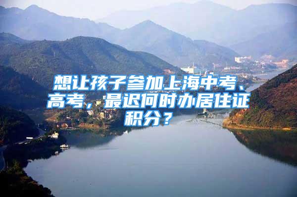 想讓孩子參加上海中考、高考，最遲何時辦居住證積分？