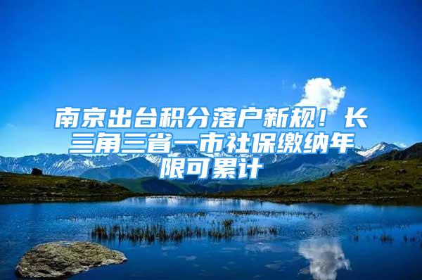 南京出臺積分落戶新規(guī)！長三角三省一市社保繳納年限可累計