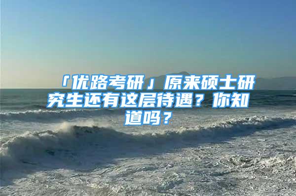 「優(yōu)路考研」原來碩士研究生還有這層待遇？你知道嗎？