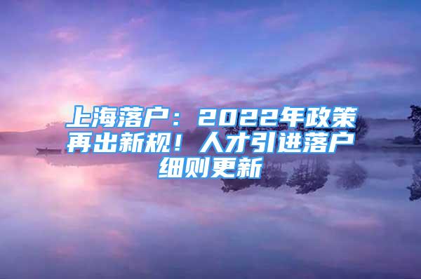 上海落戶：2022年政策再出新規(guī)！人才引進落戶細則更新