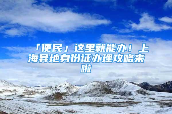 「便民」這里就能辦！上海異地身份證辦理攻略來啦