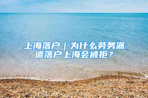 上海落戶｜為什么勞務(wù)派遣落戶上海會(huì)被拒？